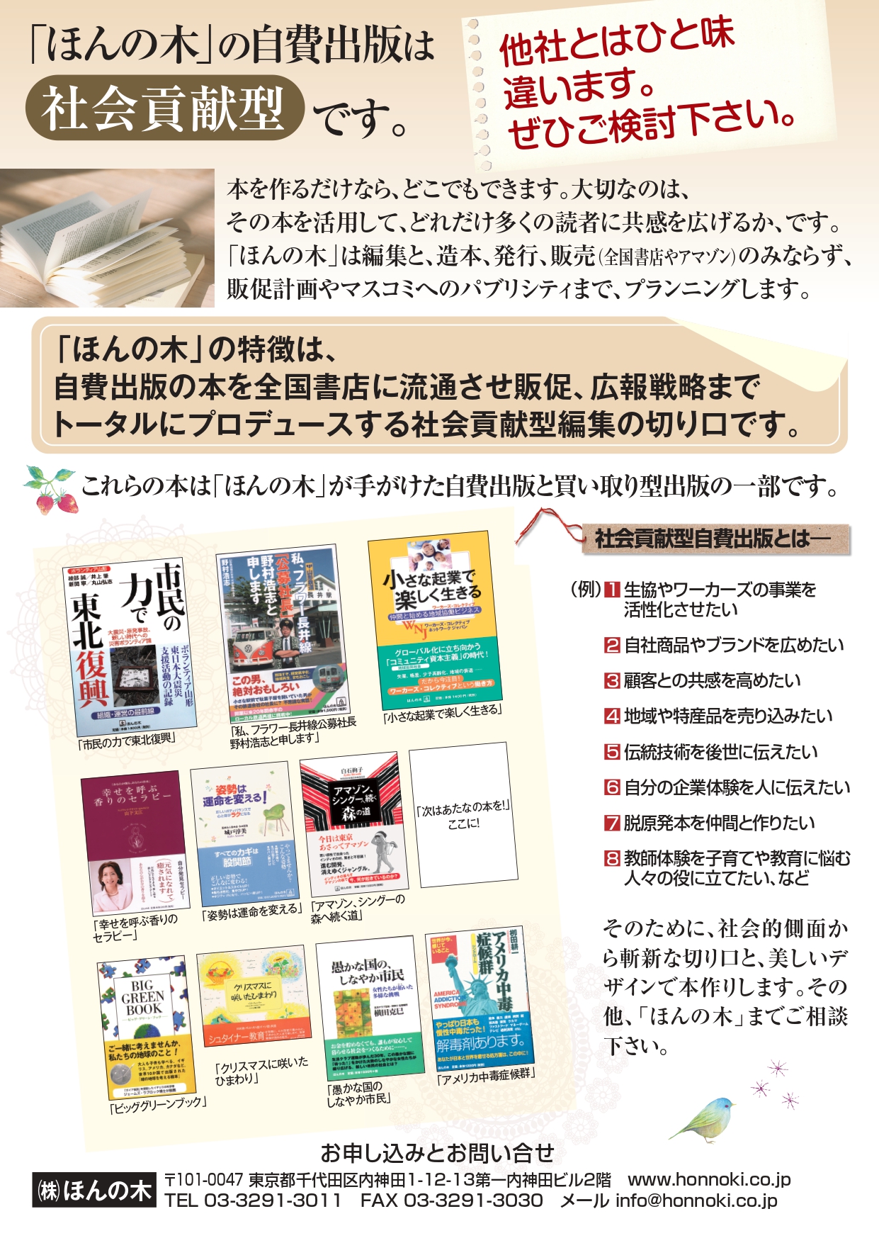 自費出版について　ほんの木の自費出版は社会貢献型です。他社とはひと味違います。ぜひご検討ください。本を作るだけなら、どこでもできます。大切なのは、その本を活用して、どれだけ多くの読者に共感を広げるか、です。ほんの木は編集と、造本、発行、販売（全国書店やアマゾン）のみならず、販促計画やマスコミへのパブリシティまで、プランニングします。ほんの木の特徴は、自費出版の本を全国書店に流通させ販促、広報戦略までトータルにプロデュースする謝意会貢献型編集の切り口です。これらの本はほんの木gあ手掛けた自費出版と買取型出版の一部です。社会貢献型自費出版とは－（例）１生協やワーカーズの事業を活性化させたい。2自社商品やブランドを広めたい。3顧客との共感を高めたい。4地域や特産品を売り込みたい。5伝統技術を後世に伝えたい。6自分の企業体験を人に伝えたい。7脱原発本を仲間と作りたい。8教師体験を子育てや教育に悩む人々の役に立てたい。などそのために、社会的側面から斬新な切り口と、美しいデザインで本つくりします。その他、ほんの木までご相談ください。