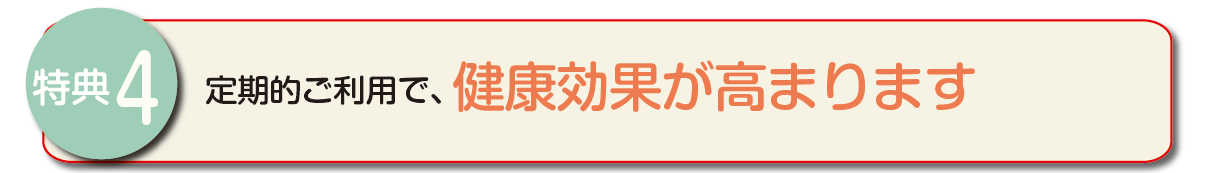 特典4　定期的なご利用で、健康効果が高まります